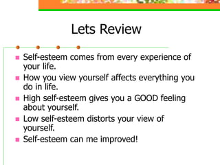 Lets Review
 Self-esteem comes from every experience of
your life.
 How you view yourself affects everything you
do in life.
 High self-esteem gives you a GOOD feeling
about yourself.
 Low self-esteem distorts your view of
yourself.
 Self-esteem can me improved!
 