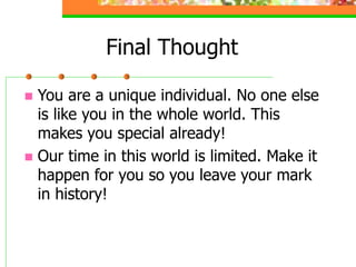 Final Thought
 You are a unique individual. No one else
is like you in the whole world. This
makes you special already!
 Our time in this world is limited. Make it
happen for you so you leave your mark
in history!
 