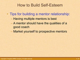 Copyright © Houghton Mifflin Company. All rights reserved. 4 - 23
How to Build Self-Esteem
• Tips for building a mentor relationship:
– Having multiple mentors is best
– A mentor should have the qualities of a
good coach
– Market yourself to prospective mentors
 
