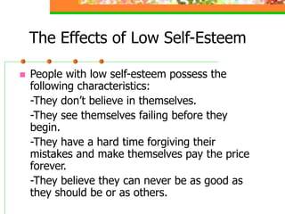 The Effects of Low Self-Esteem
 People with low self-esteem possess the
following characteristics:
-They don’t believe in themselves.
-They see themselves failing before they
begin.
-They have a hard time forgiving their
mistakes and make themselves pay the price
forever.
-They believe they can never be as good as
they should be or as others.
 