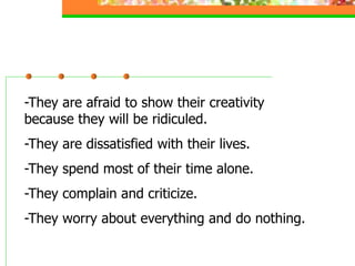 -They are afraid to show their creativity
because they will be ridiculed.
-They are dissatisfied with their lives.
-They spend most of their time alone.
-They complain and criticize.
-They worry about everything and do nothing.
 