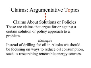 Claims: Argumentative T o pics Claims About Solutions or Policies   These are claims that argue for or against a certain solution or policy approach to a problem.  Example Instead of drilling for oil in Alaska we should be focusing on ways to reduce oil consumption, such as researching renewable energy sources. 
