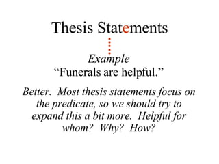 Example “ Funerals are helpful.” Thesis Stat e ments Better.  Most thesis statements focus on the predicate, so we should try to expand this a bit more.  Helpful for whom?  Why?  How? 