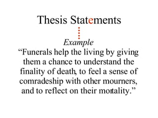 Example “ Funerals help the living by giving them a chance to understand the finality of death, to feel a sense of comradeship with other mourners, and to reflect on their mortality.” Thesis Stat e ments 
