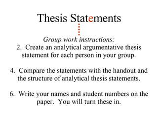 Group work instructions: Create an analytical argumentative thesis statement for each person in your group. Compare the statements with the handout and the structure of analytical thesis statements. Write your names and student numbers on the paper.  You will turn these in. Thesis Stat e ments 