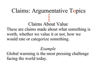 Claims: Argumentative T o pics Claims About Value   These are claims made about what something is worth, whether we value it or not, how we would rate or categorize something.  Example  Global warming is the most pressing challenge facing the world today. 