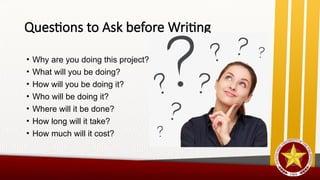 Questions to Ask before Writing
• Why are you doing this project?
• What will you be doing?
• How will you be doing it?
• Who will be doing it?
• Where will it be done?
• How long will it take?
• How much will it cost?
 