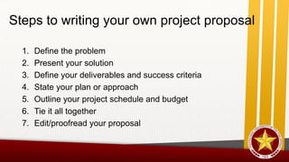 1. Define the problem
2. Present your solution
3. Define your deliverables and success criteria
4. State your plan or approach
5. Outline your project schedule and budget
6. Tie it all together
7. Edit/proofread your proposal
Steps to writing your own project proposal
 