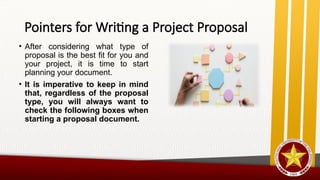 Pointers for Writing a Project Proposal
• After considering what type of
proposal is the best fit for you and
your project, it is time to start
planning your document.
• It is imperative to keep in mind
that, regardless of the proposal
type, you will always want to
check the following boxes when
starting a proposal document.
 