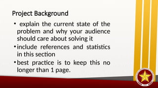 Project Background
• explain the current state of the
problem and why your audience
should care about solving it
•include references and statistics
in this section
•best practice is to keep this no
longer than 1 page.
 