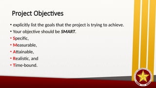 Project Objectives
• explicitly list the goals that the project is trying to achieve.
• Your objective should be SMART.
• Specific,
• Measurable,
• Attainable,
• Realistic, and
• Time-bound.
 