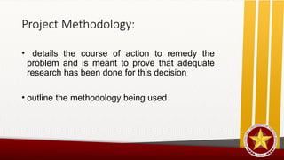 Project Methodology:
• details the course of action to remedy the
problem and is meant to prove that adequate
research has been done for this decision
• outline the methodology being used
 
