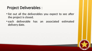 Project Deliverables :
• list out all the deliverables you expect to see after
the project is closed.
• each deliverable has an associated estimated
delivery date.
 