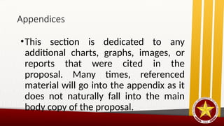 Appendices
•This section is dedicated to any
additional charts, graphs, images, or
reports that were cited in the
proposal. Many times, referenced
material will go into the appendix as it
does not naturally fall into the main
body copy of the proposal.
 
