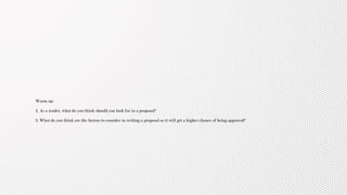 Warm up:
1. As a reader, what do you think should you look for in a proposal?
2. What do you think are the factors to consider in writing a proposal so it will get a higher chance of being approved?
 