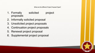 What are the different Project Proposal Types?
1. Formally solicited project
proposals
2. Informally solicited proposal
3. Unsolicited project proposals
4. Continuation project proposals
5. Renewal project proposal
6. Supplemental project proposal
 