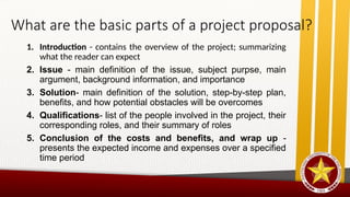 What are the basic parts of a project proposal?
1. Introduction - contains the overview of the project; summarizing
what the reader can expect
2. Issue - main definition of the issue, subject purpse, main
argument, background information, and importance
3. Solution- main definition of the solution, step-by-step plan,
benefits, and how potential obstacles will be overcomes
4. Qualifications- list of the people involved in the project, their
corresponding roles, and their summary of roles
5. Conclusion of the costs and benefits, and wrap up -
presents the expected income and expenses over a specified
time period
 