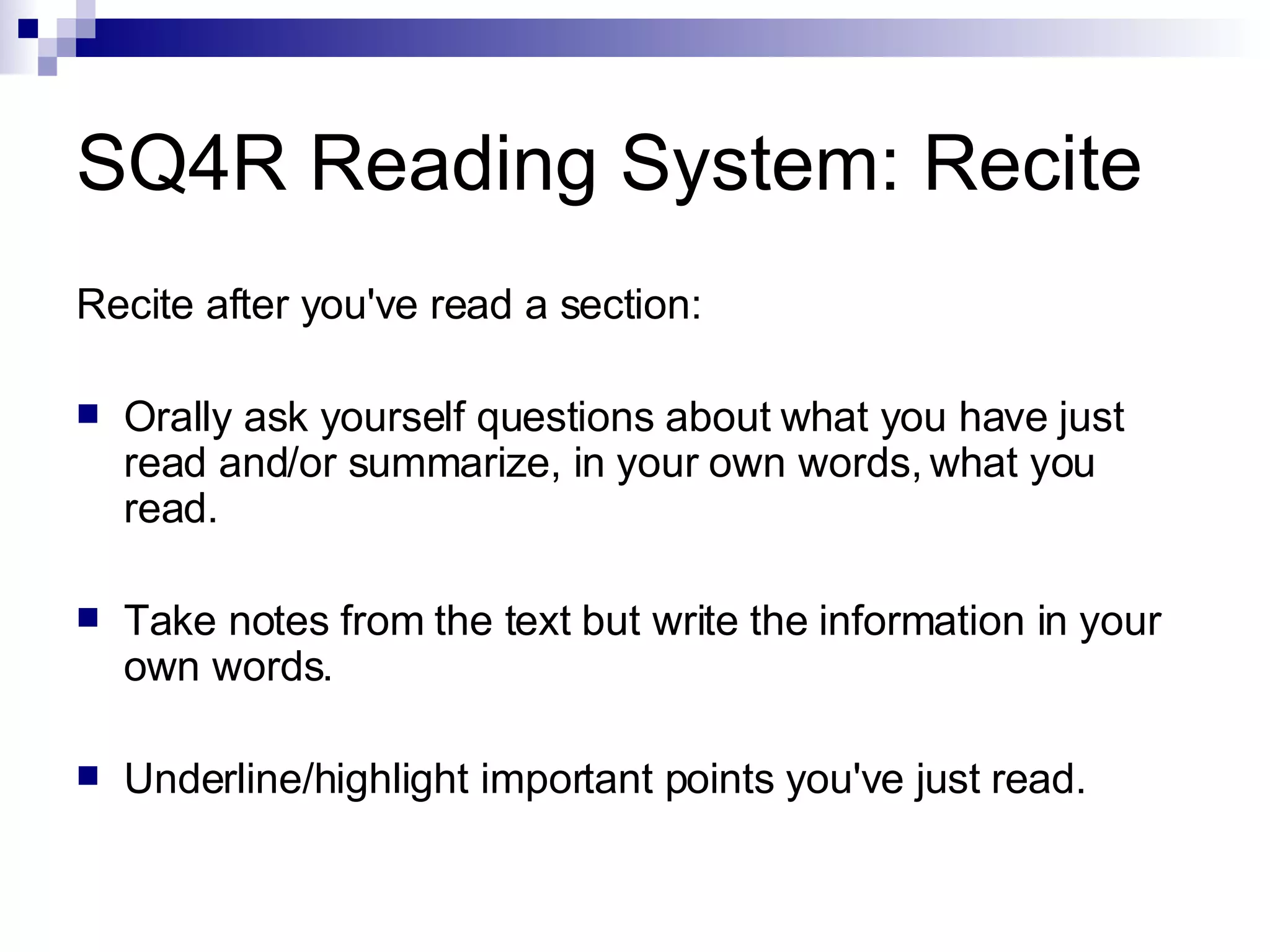SQ4R Reading System: Recite Recite after you've read a section: Orally ask yourself questions about what you have just read and/or summarize, in your own words, what you read. Take notes from the text but write the information in your own words. Underline/highlight important points you've just read. 