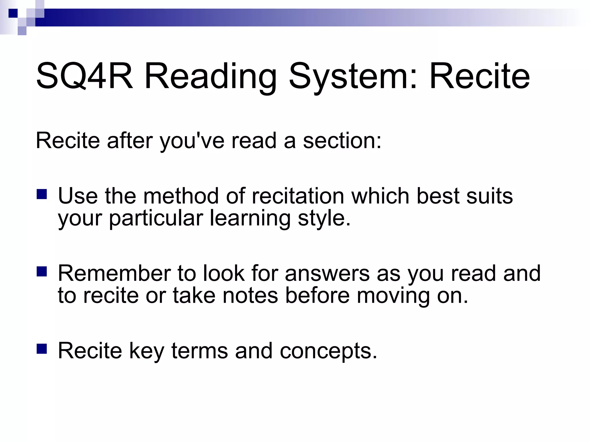 SQ4R Reading System: Recite Recite after you've read a section: Use the method of recitation which best suits your particular learning style. Remember to look for answers as you read and to recite or take notes before moving on. Recite key terms and concepts. 