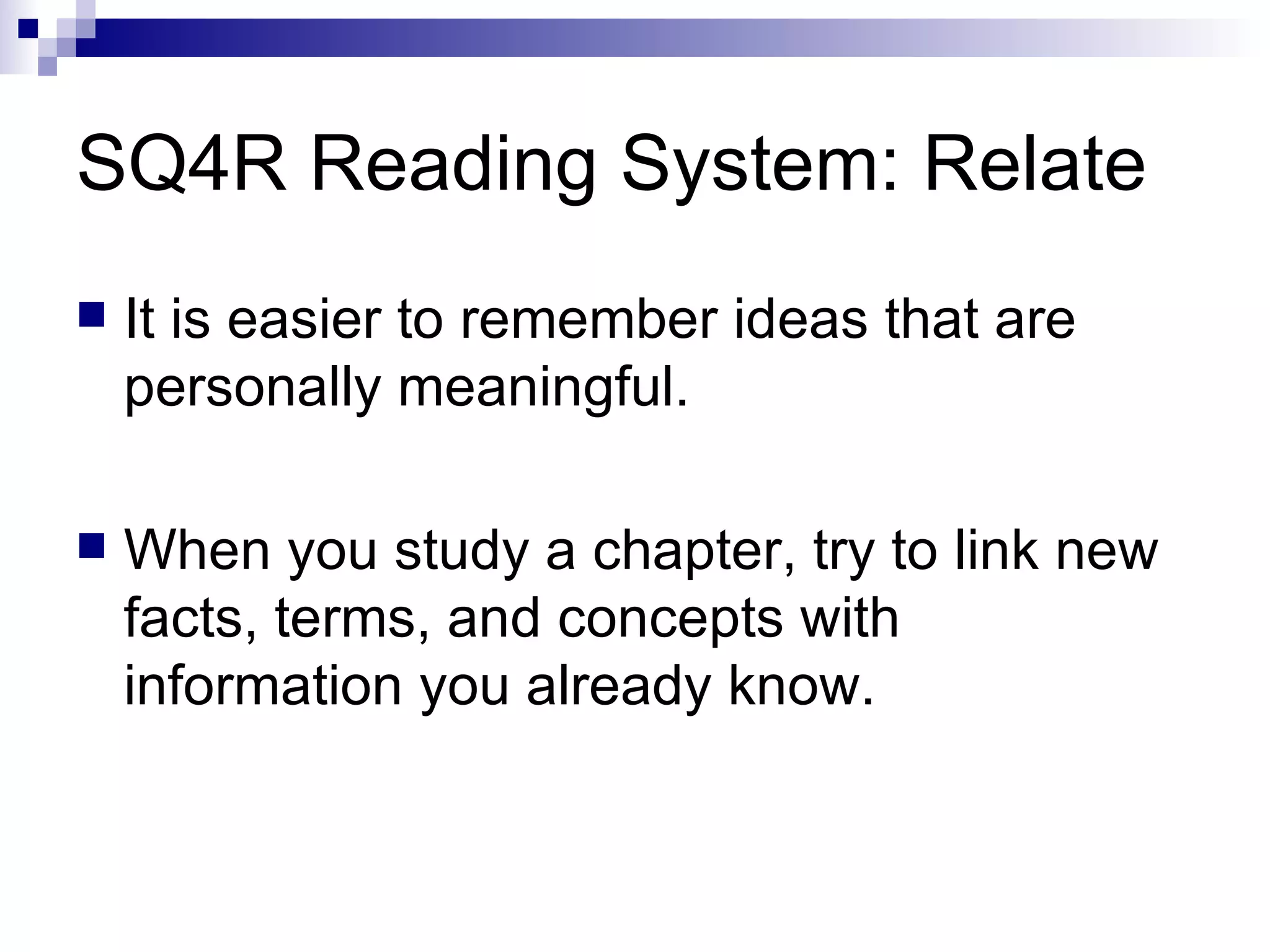 SQ4R Reading System: Relate It is easier to remember ideas that are personally meaningful. When you study a chapter, try to link new facts, terms, and concepts with information you already know. 