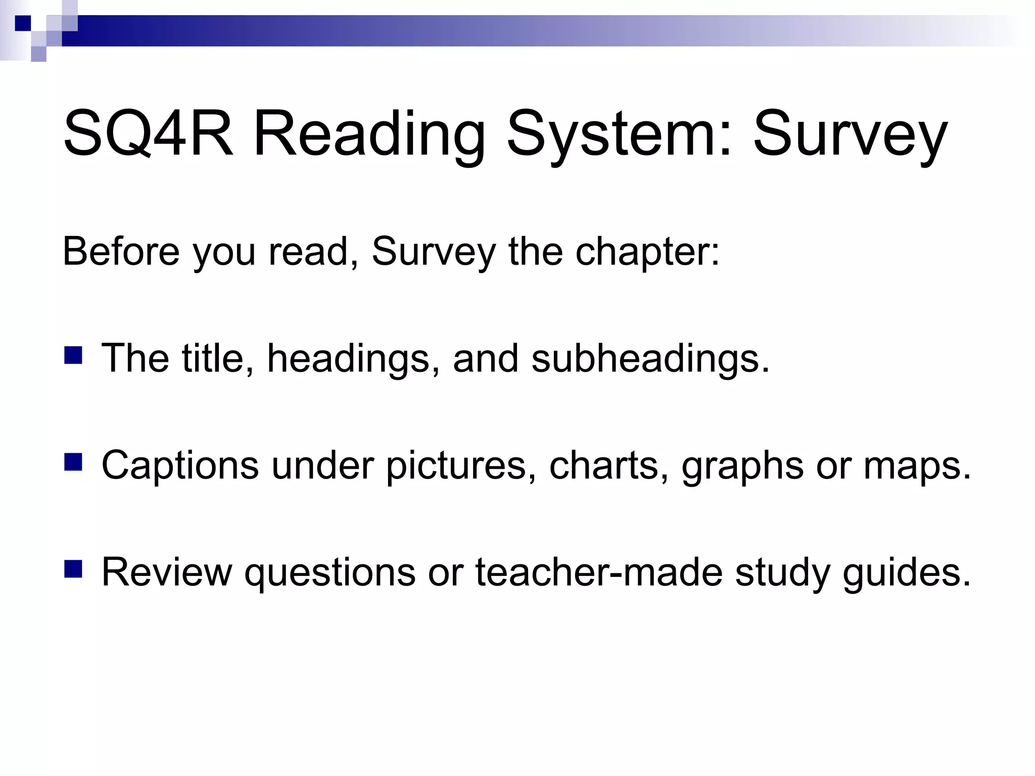 SQ4R Reading System: Survey Before you read, Survey the chapter: The title, headings, and subheadings. Captions under pictures, charts, graphs or maps. Review questions or teacher-made study guides. 