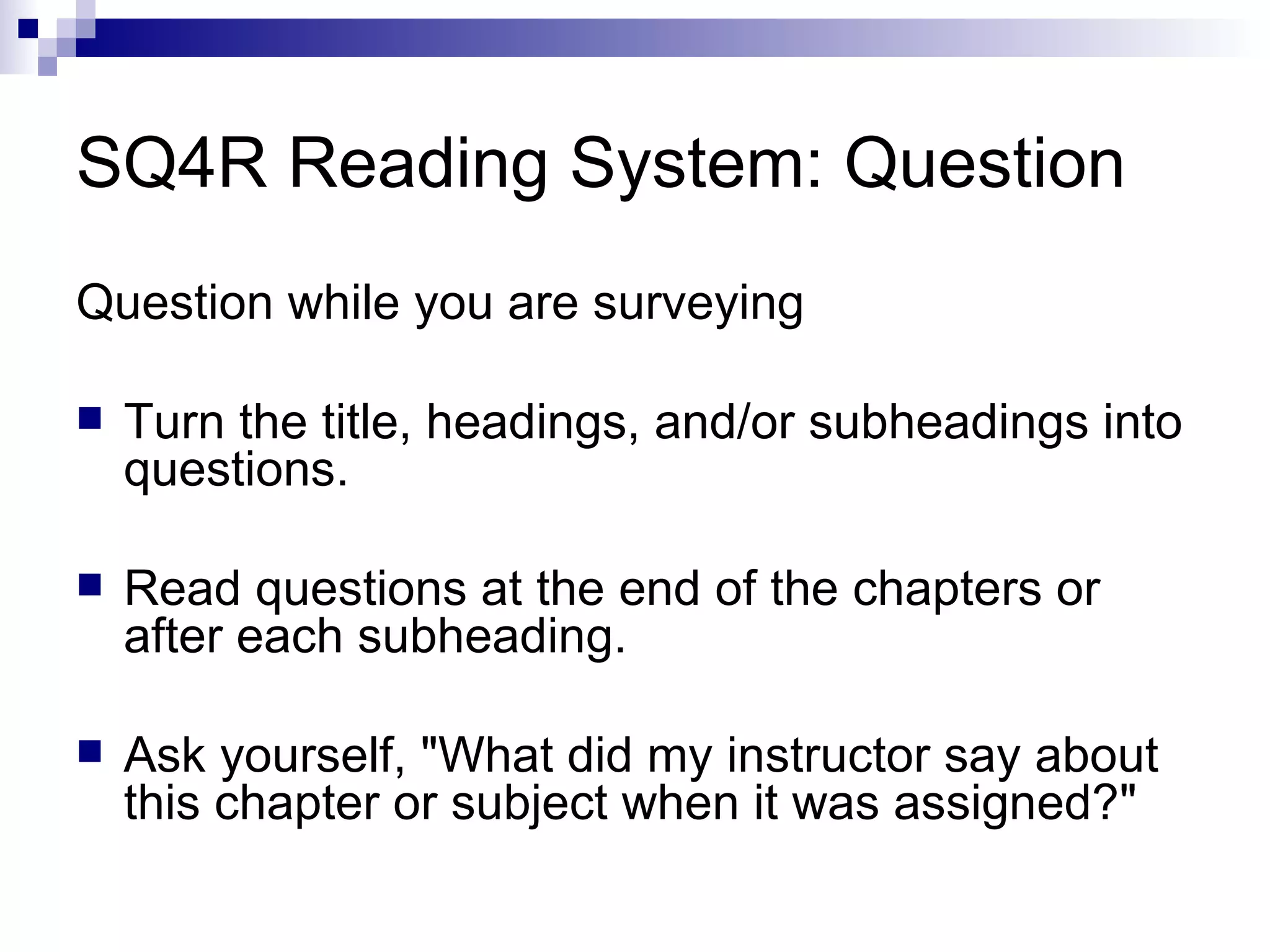 SQ4R Reading System: Question Question while you are surveying Turn the title, headings, and/or subheadings into questions. Read questions at the end of the chapters or after each subheading. Ask yourself, &quot;What did my instructor say about this chapter or subject when it was assigned?&quot; 