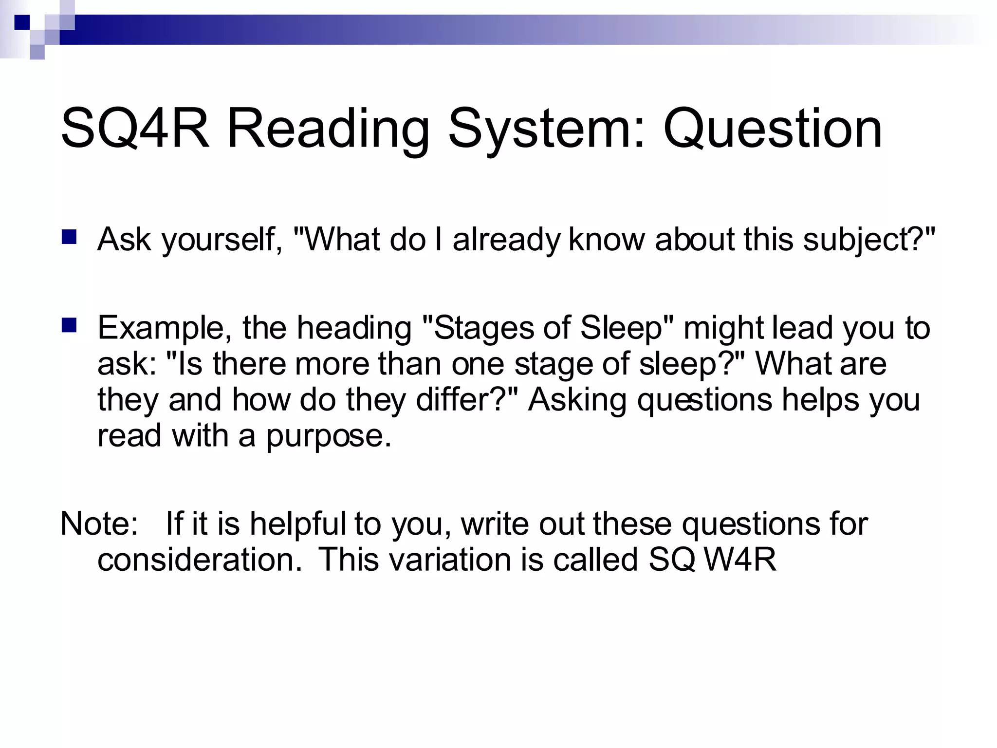 SQ4R Reading System: Question Ask yourself, &quot;What do I already know about this subject?&quot; Example, the heading &quot;Stages of Sleep&quot; might lead you to ask: &quot;Is there more than one stage of sleep?&quot; What are they and how do they differ?&quot; Asking questions helps you read with a purpose. Note:  If it is helpful to you, write out these questions for consideration.  This variation is called SQ W4R 