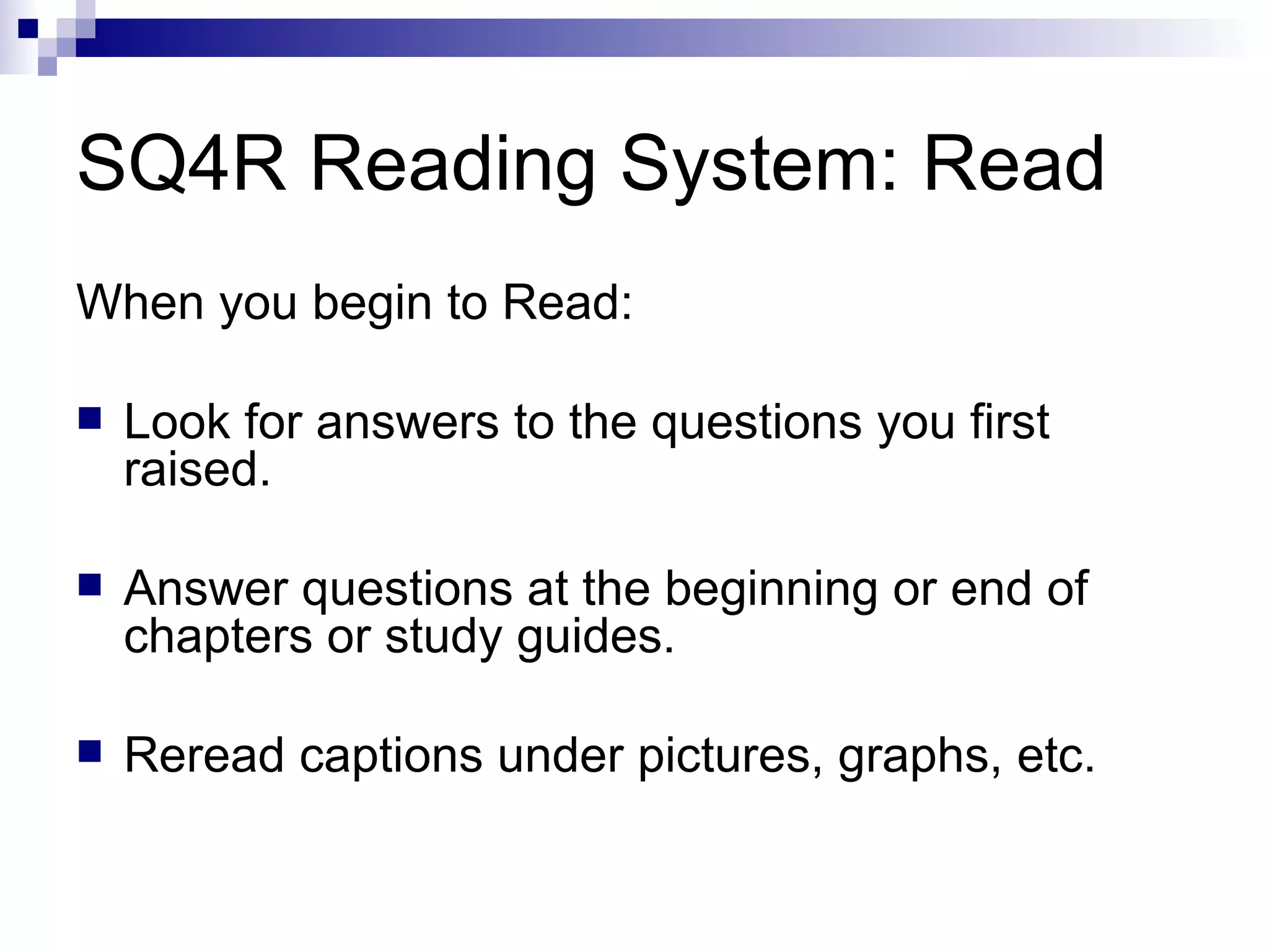 SQ4R Reading System: Read When you begin to Read: Look for answers to the questions you first raised. Answer questions at the beginning or end of chapters or study guides. Reread captions under pictures, graphs, etc. 