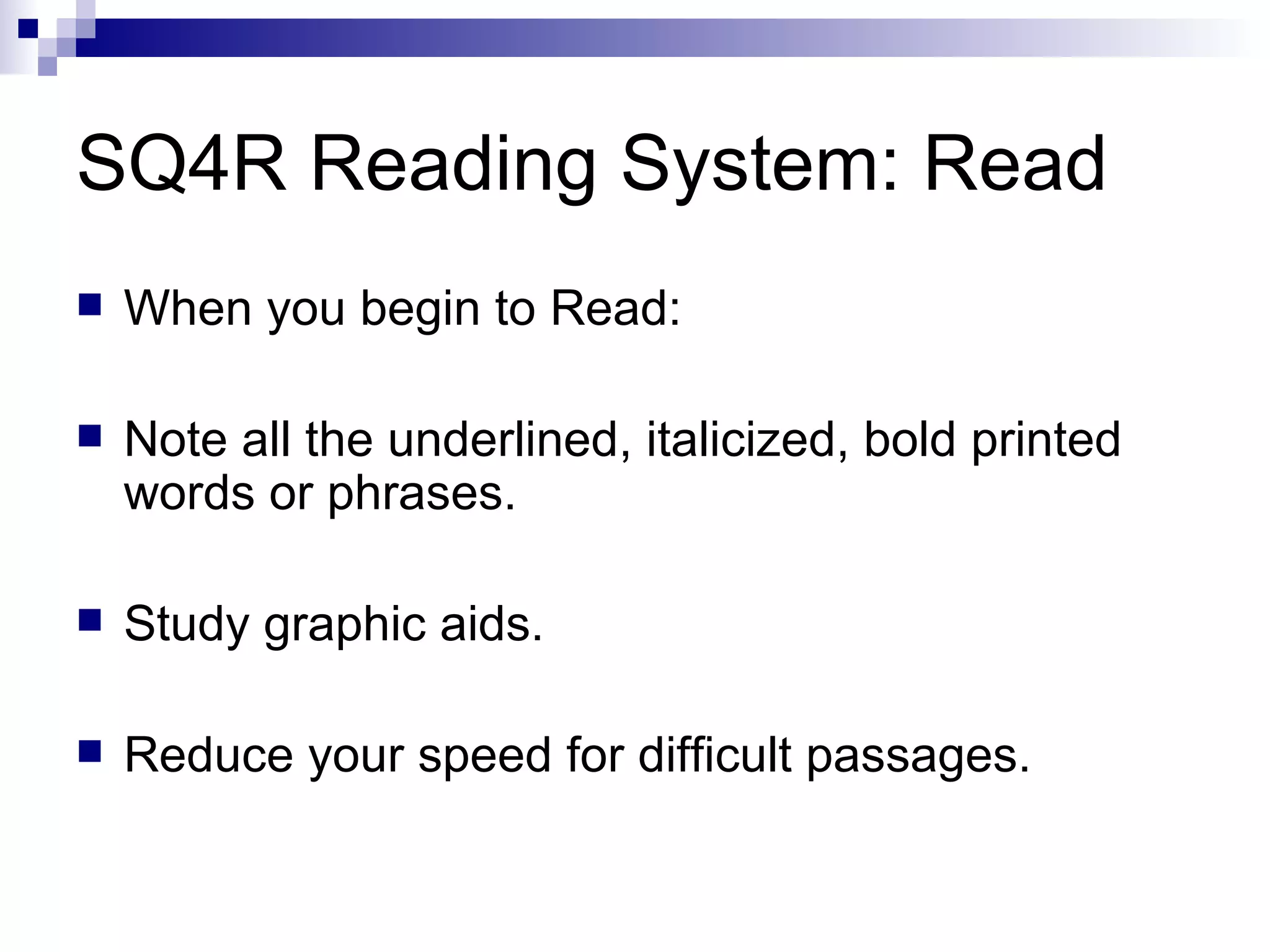 SQ4R Reading System: Read When you begin to Read: Note all the underlined, italicized, bold printed words or phrases. Study graphic aids. Reduce your speed for difficult passages. 