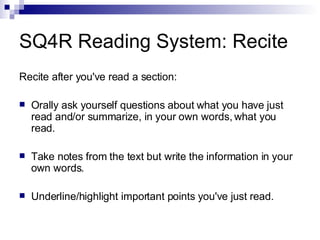 SQ4R Reading System: Recite Recite after you've read a section: Orally ask yourself questions about what you have just read and/or summarize, in your own words, what you read. Take notes from the text but write the information in your own words. Underline/highlight important points you've just read. 