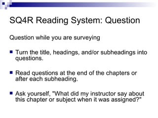 SQ4R Reading System: Question Question while you are surveying Turn the title, headings, and/or subheadings into questions. Read questions at the end of the chapters or after each subheading. Ask yourself, "What did my instructor say about this chapter or subject when it was assigned?" 