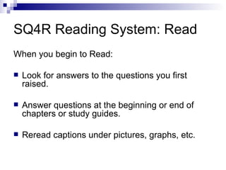 SQ4R Reading System: Read When you begin to Read: Look for answers to the questions you first raised. Answer questions at the beginning or end of chapters or study guides. Reread captions under pictures, graphs, etc. 