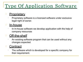 Type Of Application Software
Proprietary
Proprietary software is a licensed software under exclusive
legal right of owner.
In-house
In In-house software we develop application with the help of
company resources
Off-the-shelf
An existing software program that can be used without any
changes expected.
Contract
The software which is developed for a specific company for
their requirement.
o
o
o
o
 