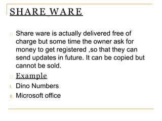 SHARE WARE
Share ware is actually delivered free of
charge but some time the owner ask for
money to get registered ,so that they can
send updates in future. It can be copied but
cannot be sold.
Example
I. Dino Numbers
II. Microsoft office
 