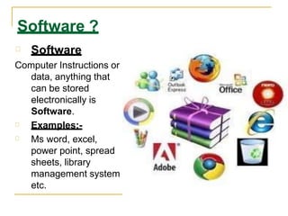 Software ?
Software
Computer Instructions or
data, anything that
can be stored
electronically is
Software.
Examples:-
Ms word, excel,
power point, spread
sheets, library
management system
etc.
 