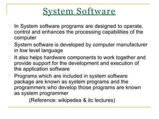 System Software
In System software programs are designed to operate,
control and enhances the processing capabilities of the
computer
System software is developed by computer manufacturer
in low level language
It also helps hardware components to work together and
provide support for the development and execution of
the application software
Programs which are included in system software
package are known as system programs and the
programmers who develop those programs are known
as system programmer
(Reference: wikipedea & itc lectures)
 