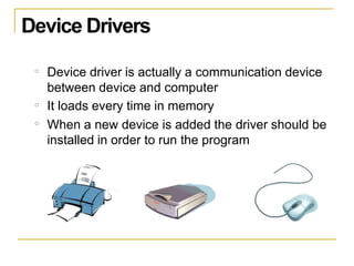 Device Drivers
o Device driver is actually a communication device
between device and computer
It loads every time in memory
When a new device is added the driver should be
installed in order to run the program
o
o
 