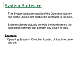 System Software
The System Software consist of the Operating System
and all the utilities that enable the computer to function.
System software actually controls the hardware so that
application software can perform any action or task.
Example:
Operating Systems, Compiler, Loader, Linker, Interpreter
and etc
 