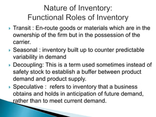  Transit : En-route goods or materials which are in the
ownership of the firm but in the possession of the
carrier.
 Seasonal : inventory built up to counter predictable
variability in demand
 Decoupling: This is a term used sometimes instead of
safety stock to establish a buffer between product
demand and product supply.
 Speculative : refers to inventory that a business
obtains and holds in anticipation of future demand,
rather than to meet current demand.
 