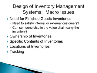  Need for Finished Goods Inventories
◦ Need to satisfy internal or external customers?
◦ Can someone else in the value chain carry the
inventory?
 Ownership of Inventories
 Specific Contents of Inventories
 Locations of Inventories
 Tracking
 