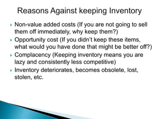  Non-value added costs (If you are not going to sell
them off immediately, why keep them?)
 Opportunity cost (If you didn’t keep these items,
what would you have done that might be better off?)
 Complacency (Keeping inventory means you are
lazy and consistently less competitive)
 Inventory deteriorates, becomes obsolete, lost,
stolen, etc.
 