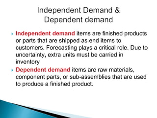  Independent demand items are finished products
or parts that are shipped as end items to
customers. Forecasting plays a critical role. Due to
uncertainty, extra units must be carried in
inventory
 Dependent demand items are raw materials,
component parts, or sub-assemblies that are used
to produce a finished product.
 