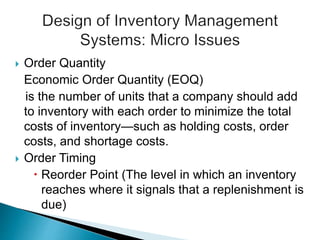  Order Quantity
Economic Order Quantity (EOQ)
is the number of units that a company should add
to inventory with each order to minimize the total
costs of inventory—such as holding costs, order
costs, and shortage costs.
 Order Timing
 Reorder Point (The level in which an inventory
reaches where it signals that a replenishment is
due)
 