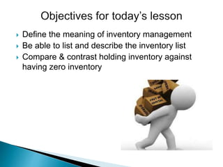  Define the meaning of inventory management
 Be able to list and describe the inventory list
 Compare & contrast holding inventory against
having zero inventory
 