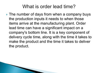  The number of days from when a company buys
the production inputs it needs to when those
items arrive at the manufacturing plant. Order
lead time can have a significant impact on a
company's bottom line. It is a key component of
delivery cycle time, along with the time it takes to
make the product and the time it takes to deliver
the product.
 
