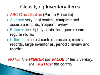  ABC Classification (Pareto Principle)
 A Items: very tight control, complete and
accurate records, frequent review
 B Items: less tightly controlled, good records,
regular review
 C Items: simplest controls possible, minimal
records, large inventories, periodic review and
reorder
NOTE: The HIGHER the VALUE of the Inventory,
the TIGHTER the control
 