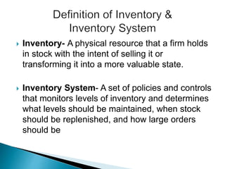  Inventory- A physical resource that a firm holds
in stock with the intent of selling it or
transforming it into a more valuable state.
 Inventory System- A set of policies and controls
that monitors levels of inventory and determines
what levels should be maintained, when stock
should be replenished, and how large orders
should be
 