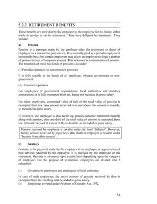 5.2.2 RETIREMENT BENEFITS
These benefits are provided by the employer to the employee for his future, either
while in service or on his retirement. These have different tax treatment. They
include:
a)     Pension
Pension is a payment made by the employer after the retirement or death of
employee as a reward for past service. It is normally paid as a periodical payment
on monthly basis but certain employers may allow an employee to forgo a portion
of pension in lieu of lumpsum amount. This is known as commutation of pension.
The treatment of these two kinds of pension is as under:
(i) Periodical pension (or uncommuted pension).
It is fully taxable in the hands of all employee, whereas government or non-
government.
(ii) Commuted pension
For employees of government organisations, local authorities and statutory
corporations, it is fully exempted from tax, hence not included in gross salary.

For other employees, commuted value of half of the total value of pension is
exempted from tax. Any amount received over and above this amount is taxable,
so included in gross salary.

If, however, the employee is also receiving gratuity (another retirement benefit)
along with pension, then one third of the total value of pension is exempted from
tax. Amount received in excess of this is taxable, so included in gross salary.

  Pension received by employee is taxable under the head “Salaries”. However,
  family pension received by legal heirs after death of employee is taxable under
  ‘Income from other sources’.

b)     Gratuity
Gratuity is the payment made by the employer to an employee in appreciation of
past services rendered by the employee. It is received by the employee on his
retirement. Gratuity is exempted upto certain limit depending upon the category
of employee. For the purpose of exemption, employees are divided into 3
categories:

(i)    Government employees and employees of local authority:
In case of such employees, the entire amount of gratuity received by then is
exempted from tax. Nothing will be added to gross salary.
(ii)   Employees covered under Payment of Gratuity Act, 1972.


                                                                               54
 