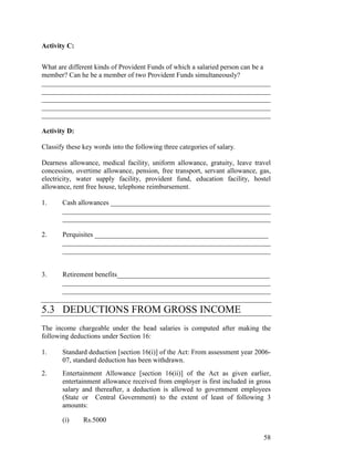 Activity C:


What are different kinds of Provident Funds of which a salaried person can be a
member? Can he be a member of two Provident Funds simultaneously?
__________________________________________________________________
__________________________________________________________________
__________________________________________________________________
__________________________________________________________________
__________________________________________________________________

Activity D:

Classify these key words into the following three categories of salary.

Dearness allowance, medical facility, uniform allowance, gratuity, leave travel
concession, overtime allowance, pension, free transport, servant allowance, gas,
electricity, water supply facility, provident fund, education facility, hostel
allowance, rent free house, telephone reimbursement.

1.     Cash allowances ______________________________________________
       ____________________________________________________________
       ____________________________________________________________

2.     Perquisites __________________________________________________
       ____________________________________________________________
       ____________________________________________________________


3.     Retirement benefits____________________________________________
       ____________________________________________________________
       ____________________________________________________________

5.3 DEDUCTIONS FROM GROSS INCOME
The income chargeable under the head salaries is computed after making the
following deductions under Section 16:

1.     Standard deduction [section 16(i)] of the Act: From assessment year 2006-
       07, standard deduction has been withdrawn.
2.     Entertainment Allowance [section 16(ii)] of the Act as given earlier,
       entertainment allowance received from employer is first included in gross
       salary and thereafter, a deduction is allowed to government employees
       (State or Central Government) to the extent of least of following 3
       amounts:

       (i)     Rs.5000

                                                                             58
 
