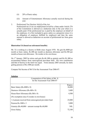 (ii)    20% of basic salary

       (iii)   Amount of Entertainment Allowance actually received during the
               year.
3.     Professional Tax [Section 16(iii)] of the Act.
       Professional tax or tax on employment levied by a State under Article 276
       of the Constitution is allowed as a deduction only in the year when it is
       actually paid. If the professional tax is paid by the employer on behalf of
       the employee, it is first included in gross salary as a perquisite (since it is
       an obligation of employee fulfilled by employer) and then the same
       amount is allowed as deduction on account of professional tax from gross
       salary.


Illustration 5.4 (based on retirement benefits)

Mr. X is working in a factory in Delhi since August 1970. He gets Rs.4000 per
month as basic salary, Rs.400 per month as dearness allowance and Rs.500 per
month as house rent allowance. He resides in his own house.

On 1st January, 2005 he retires and gets Rs.40, 000 as gratuity and Rs.50, 000 as
accumulated balance from unrecognized provident fund. His own contribution
and that of factory to the fund was equal. From January 2005 onwards, he starts
getting pension of Rs.1000 per month.

Compute Net Income of Mr X for the Assessment Year 2006-07.


Solution
                           Computation of Net Salary of Mr. X
                            for the Assessment Year 2006-07

                                                                              Rupees
Basic Salary (Rs.4000 x 9)                                                    36,000
Dearness Allowance (Rs.400 x 9)                                                 3,600
House Rent Allowance (Rs.500 x 9)                                               4,500
(No exemption since X resides in own house)
½ Lumsum received from unrecognized provident fund                            25,000
Pension Rs.1000 x 3                                                             3,000
Gratuity (Rs.40,000 – amount exempt Rs.68,000                                    NIL
Gross Salary                                                                  72,100



                                                                                   59
 